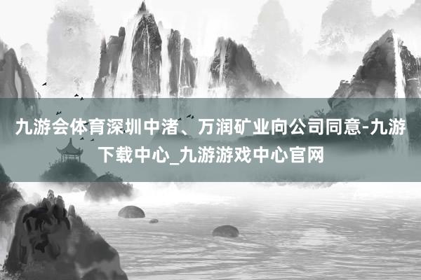 九游會(huì)體育深圳中渚、萬潤礦業(yè)向公司同意-九游下載中心_九游游戲中心官網(wǎng)