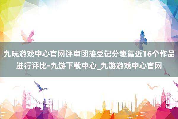九玩游戲中心官網(wǎng)評審團接受記分表靠近16個作品進行評比-九游下載中心_九游游戲中心官網(wǎng)