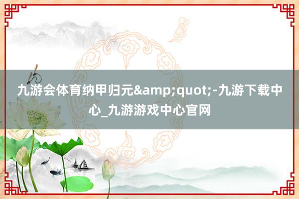 九游會(huì)體育納甲歸元&quot;-九游下載中心_九游游戲中心官網(wǎng)