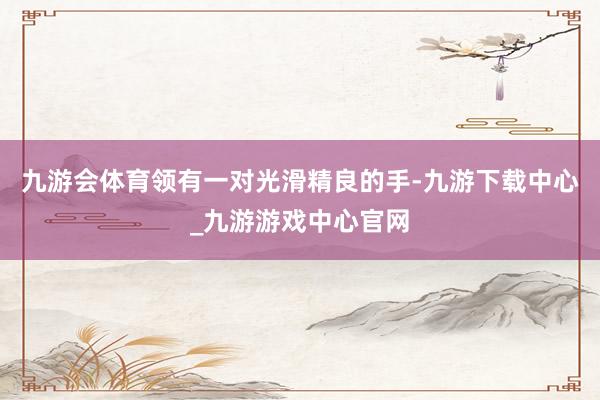 九游會(huì)體育領(lǐng)有一對(duì)光滑精良的手-九游下載中心_九游游戲中心官網(wǎng)