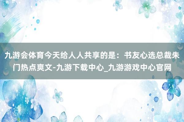 九游會(huì)體育今天給人人共享的是：書友心選總裁朱門熱點(diǎn)爽文-九游下載中心_九游游戲中心官網(wǎng)