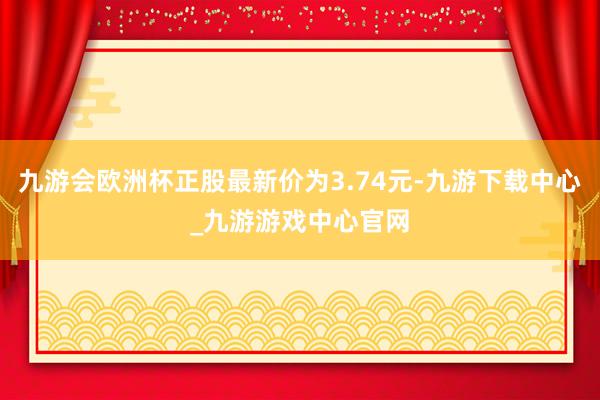 九游會(huì)歐洲杯正股最新價(jià)為3.74元-九游下載中心_九游游戲中心官網(wǎng)