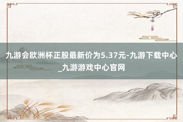 九游會(huì)歐洲杯正股最新價(jià)為5.37元-九游下載中心_九游游戲中心官網(wǎng)