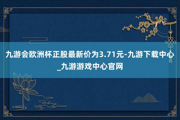 九游會(huì)歐洲杯正股最新價(jià)為3.71元-九游下載中心_九游游戲中心官網(wǎng)
