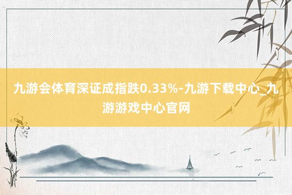 九游會(huì)體育深證成指跌0.33%-九游下載中心_九游游戲中心官網(wǎng)
