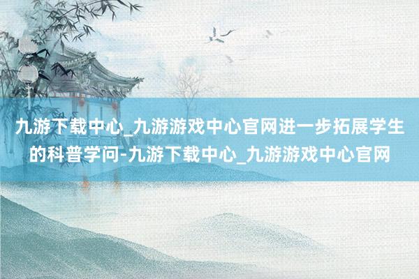 九游下載中心_九游游戲中心官網(wǎng)進一步拓展學(xué)生的科普學(xué)問-九游下載中心_九游游戲中心官網(wǎng)