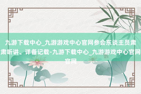 九游下載中心_九游游戲中心官網(wǎng)參會東談主員肅肅聽講、詳備記載-九游下載中心_九游游戲中心官網(wǎng)