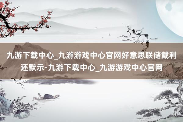 九游下載中心_九游游戲中心官網(wǎng)好意思聯(lián)儲戴利還默示-九游下載中心_九游游戲中心官網(wǎng)