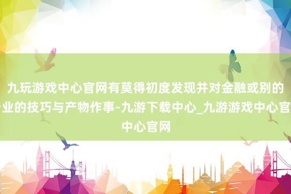 九玩游戲中心官網有莫得初度發現并對金融或別的行業的技巧與產物作事-九游下載中心_九游游戲中心官網