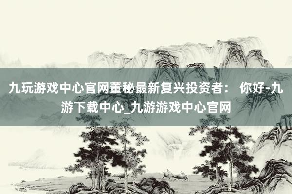 九玩游戲中心官網董秘最新復興投資者： 你好-九游下載中心_九游游戲中心官網