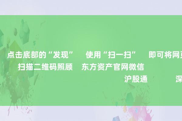 九游會體育      點擊底部的“發現”     使用“掃一掃”     即可將網頁共享至一又友圈                            掃描二維碼照顧    東方資產官網微信                                                                        滬股通             深股通             