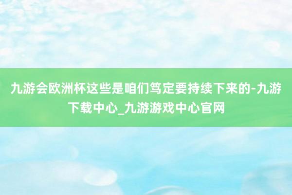 九游會歐洲杯這些是咱們篤定要持續下來的-九游下載中心_九游游戲中心官網