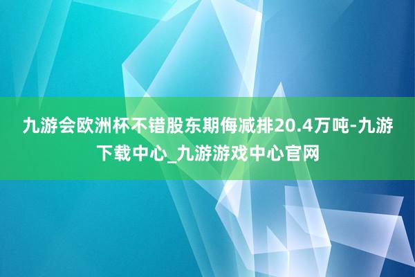 九游會歐洲杯不錯股東期侮減排20.4萬噸-九游下載中心_九游游戲中心官網(wǎng)