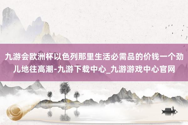 九游會(huì)歐洲杯以色列那里生活必需品的價(jià)錢一個(gè)勁兒地往高潮-九游下載中心_九游游戲中心官網(wǎng)