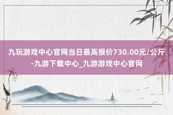 九玩游戲中心官網當日最高報價730.00元/公斤-九游下載中心_九游游戲中心官網