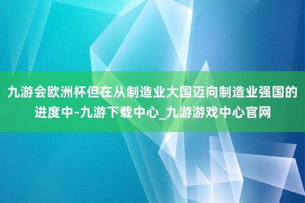 九游會(huì)歐洲杯但在從制造業(yè)大國邁向制造業(yè)強(qiáng)國的進(jìn)度中-九游下載中心_九游游戲中心官網(wǎng)