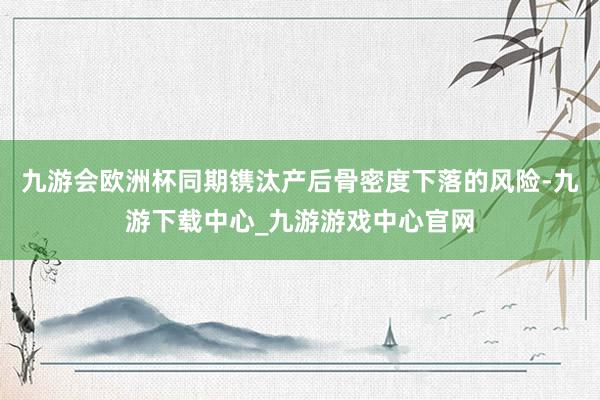 九游會歐洲杯同期鐫汰產后骨密度下落的風險-九游下載中心_九游游戲中心官網