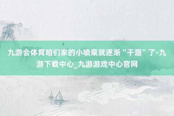 九游會(huì)體育咱們家的小噴泉就逐漸“干涸”了-九游下載中心_九游游戲中心官網(wǎng)