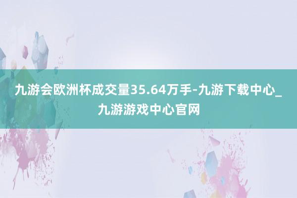 九游會歐洲杯成交量35.64萬手-九游下載中心_九游游戲中心官網