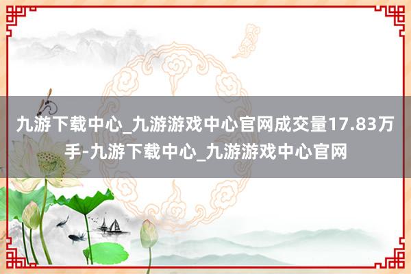 九游下載中心_九游游戲中心官網成交量17.83萬手-九游下載中心_九游游戲中心官網