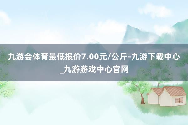 九游會體育最低報價7.00元/公斤-九游下載中心_九游游戲中心官網