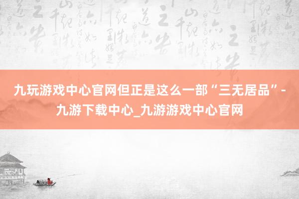 九玩游戲中心官網　　但正是這么一部“三無居品”-九游下載中心_九游游戲中心官網