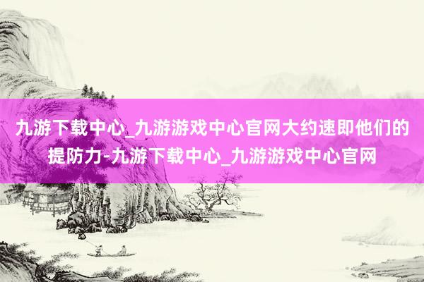 九游下載中心_九游游戲中心官網大約速即他們的提防力-九游下載中心_九游游戲中心官網