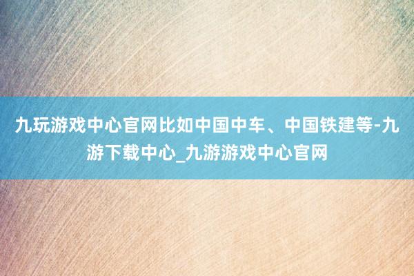 九玩游戲中心官網(wǎng)比如中國中車、中國鐵建等-九游下載中心_九游游戲中心官網(wǎng)