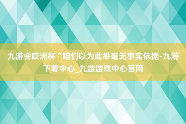 九游會歐洲杯“咱們以為此舉毫無事實依據-九游下載中心_九游游戲中心官網