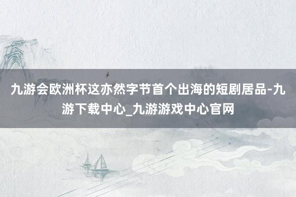 九游會歐洲杯這亦然字節(jié)首個出海的短劇居品-九游下載中心_九游游戲中心官網(wǎng)