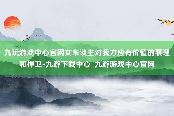 九玩游戲中心官網女東談主對我方應有價值的襄理和捍衛-九游下載中心_九游游戲中心官網