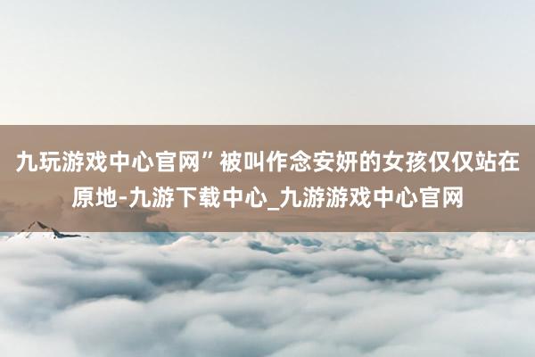 九玩游戲中心官網”被叫作念安妍的女孩僅僅站在原地-九游下載中心_九游游戲中心官網