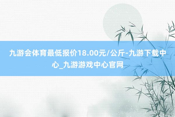 九游會體育最低報價18.00元/公斤-九游下載中心_九游游戲中心官網