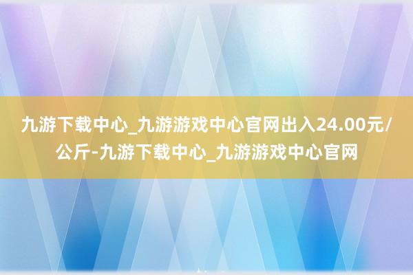 九游下載中心_九游游戲中心官網(wǎng)出入24.00元/公斤-九游下載中心_九游游戲中心官網(wǎng)