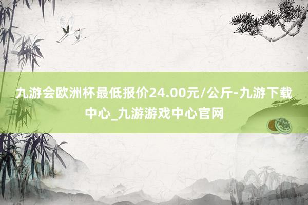九游會(huì)歐洲杯最低報(bào)價(jià)24.00元/公斤-九游下載中心_九游游戲中心官網(wǎng)