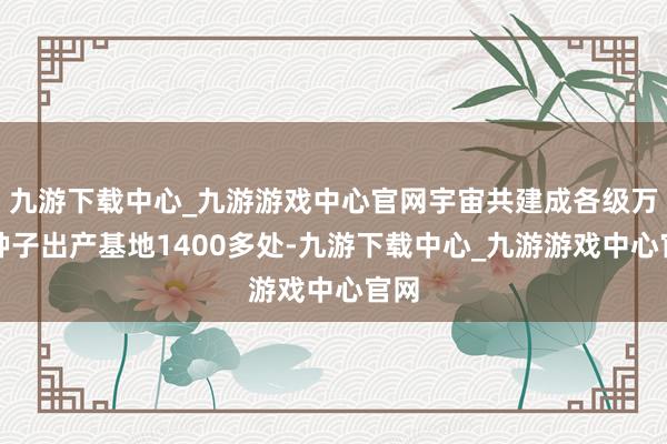 九游下載中心_九游游戲中心官網(wǎng)宇宙共建成各級萬般種子出產(chǎn)基地1400多處-九游下載中心_九游游戲中心官網(wǎng)