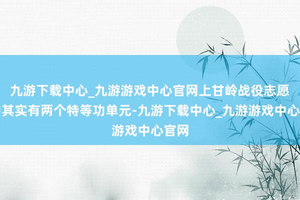 九游下載中心_九游游戲中心官網上甘嶺戰役志愿軍中其實有兩個特等功單元-九游下載中心_九游游戲中心官網