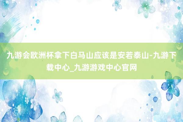 九游會歐洲杯拿下白馬山應該是安若泰山-九游下載中心_九游游戲中心官網