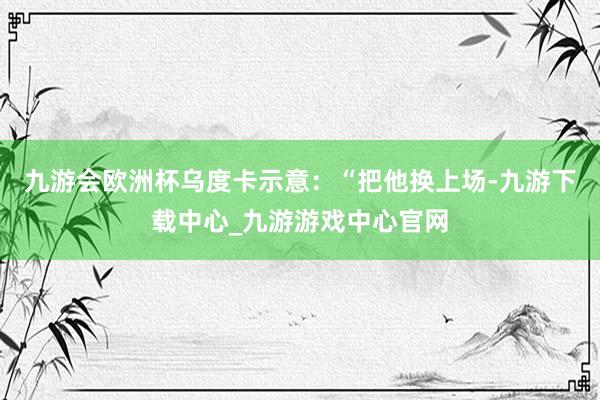 九游會歐洲杯烏度卡示意：“把他換上場-九游下載中心_九游游戲中心官網