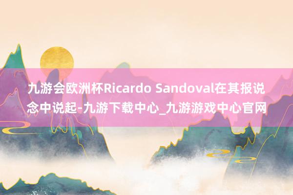 九游會(huì)歐洲杯Ricardo Sandoval在其報(bào)說(shuō)念中說(shuō)起-九游下載中心_九游游戲中心官網(wǎng)