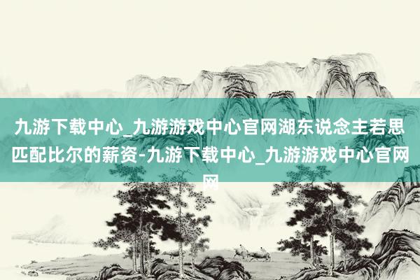 九游下載中心_九游游戲中心官網湖東說念主若思匹配比爾的薪資-九游下載中心_九游游戲中心官網