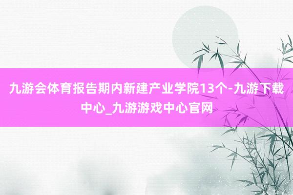 九游會體育報告期內新建產業學院13個-九游下載中心_九游游戲中心官網