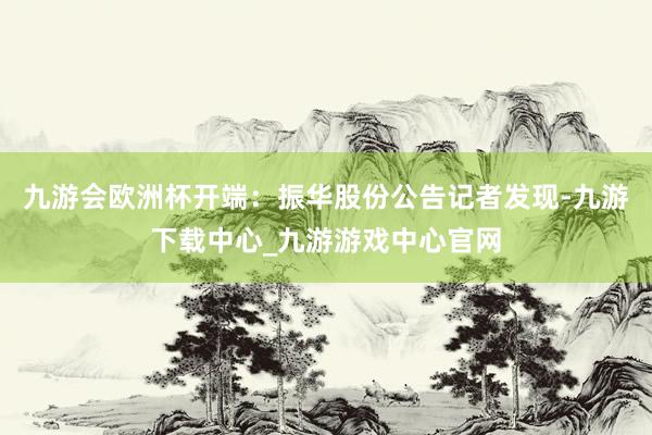 九游會歐洲杯開端：振華股份公告　　記者發(fā)現(xiàn)-九游下載中心_九游游戲中心官網(wǎng)