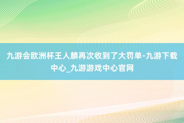 九游會歐洲杯王人麟再次收到了大罰單-九游下載中心_九游游戲中心官網