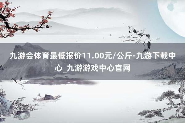 九游會體育最低報價11.00元/公斤-九游下載中心_九游游戲中心官網(wǎng)