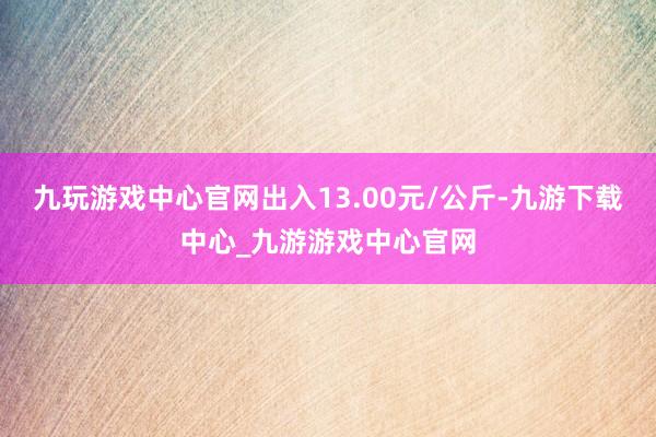 九玩游戲中心官網出入13.00元/公斤-九游下載中心_九游游戲中心官網
