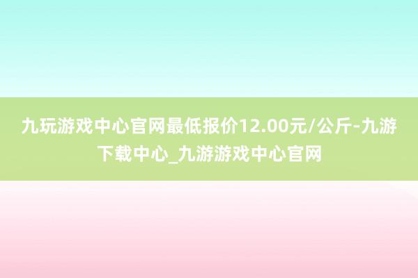 九玩游戲中心官網最低報價12.00元/公斤-九游下載中心_九游游戲中心官網