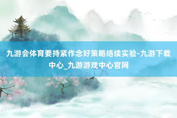 九游會體育要持緊作念好策略絡續(xù)實驗-九游下載中心_九游游戲中心官網(wǎng)