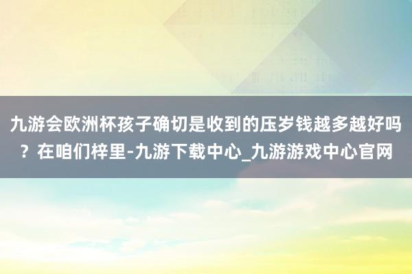 九游會(huì)歐洲杯孩子確切是收到的壓歲錢越多越好嗎？在咱們梓里-九游下載中心_九游游戲中心官網(wǎng)
