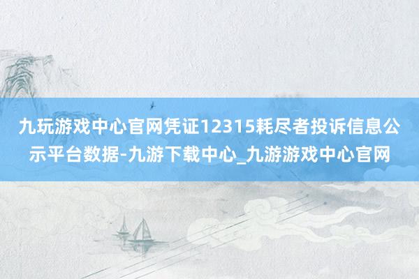 九玩游戲中心官網(wǎng)憑證12315耗盡者投訴信息公示平臺(tái)數(shù)據(jù)-九游下載中心_九游游戲中心官網(wǎng)